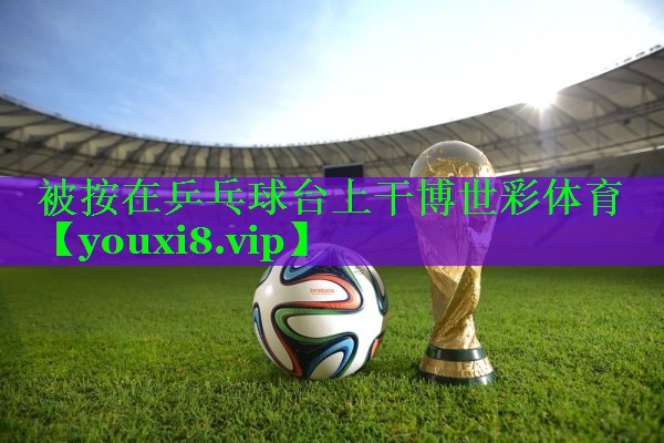 被按在乒乓球台上干博世彩体育