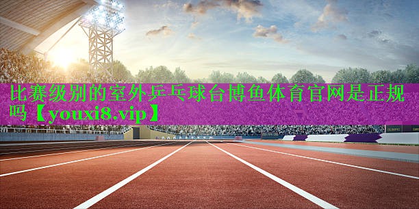 比赛级别的室外乒乓球台博鱼体育官网是正规吗