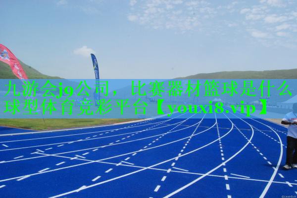 九游会j9公司，比赛器材篮球是什么球型体育竞彩平台