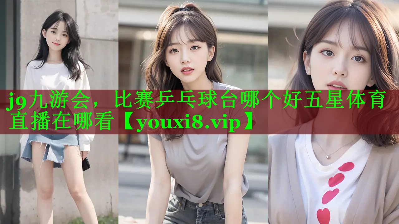 j9九游会，比赛乒乓球台哪个好五星体育直播在哪看
